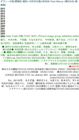 2011
(仮)うは兎のう 展/本田征爾-箱夢遊び-展
清水祐貴子-銅版画木版併用版オブジェ-展
版画・洋画・イラスト・オブジェ展/瀬川公馨-漆画展/ZORO ART EXHIBITION/(仮)定説・猫ARTは売れる/HENGE EXHIBITION/長尾紘子-我が精薔、愛で召し候/お嬢様学校少女部/ART OSAKA 2011/ART OSAKA アフター/夏の蛙・カエル〜The frog of summer can buy it !〜池原悠太/竹島慶子-IVY-/坪井みさ子-立原道造によせて- /こうぶんこうぞう/踏子-しつしつ-/福長千沙-逢魔--/二階武宏-木口木版＆ペン画-/MOT8-STREET ART EXHIBITION-/宮井麻奈-リトグラフ＆ピグメント-/三嶋哲也-洋画/ 椎木かなえ-洋画
2012
椎木かなえ-洋画/メルヒェンとメルヘンVol.1”ハーメルンの笛吹男”/タムラノボル-ペン画/本田征爾-目眩く/清水祐貴子-銅版画・木版併用板+オブジェ/鈴木敦子-全木版画作品集刊行記念/瀬川公馨-TSUNAMI/こうぶんこうぞう-プチヴィーの森/愛猫狂-猫狂いの好きな猫/HENGE-Fast Mercy-/朝日みお-銅版画/
2013
2014
2015
2016
2017
2018
2019
2020
2021
2022
2023
2024 Isaac Fujiki 洋画-THAT WAY-/Person image group exhibition kafka優乃、 木本沙希、 千田碧、たなかあずさ、 中村彰吾、真下玉女、(ゲスト長谷川利行)・池田満寿夫 生誕90年／ ◯ 山城有未展◯清水祐貴子展
● 室内少女2024/新井ゆか、井上知美、児嶋都、三枝カリン、原田ちあき、細川成美● 寺田至展-(知られざるシュルリアリスト)◯ 作田優希◯ もんちほし● 髑髏の中の髑髏9.6-14(8休)千田碧、たま、珠かな子、悠歌、村田兼一、冥麿◯新井ゆか展9月20日-28日(無休)◯松本実久展10月4日-12日(無休)◯山際マリ展Freak Out!10月18日-26日(20日休)◯朝日みお展11月1日-9日(3日休)◯宮川あゆこ展11月15日-23日(無休)◯トヨクラタケル11月29日-12月7日(無休)◯ 悠歌展12月13日-21日(無休)
◆2025年
萌木ひろみ個展1月31日-2月8日/清水祐貴子展2月28日-3月8日 /寺田至展3月14日(金)-22日(土)/村田兼一4月4日-12日/ 一瀬美月4月18日-26日/
石川真衣 展5月9日-17日 /no doll,no life!  group exhibition / twins & twins5月23日-31日(25日休)
En、山口友里、 あさぎ遥、和田まりえ、九重十日、松本実久、芽々木
室内少女展(三枝かりん、千田碧。細川成美) 6月6日-14日(8日休)/てふてふ 個展「ねむるエトワール」6月20日-28日(無休)/くらげ×悠歌<至高と孤高のフォトグラファー>展7月4日〜12日(無休)/荻野沙紀7月18日-26日(20日休)