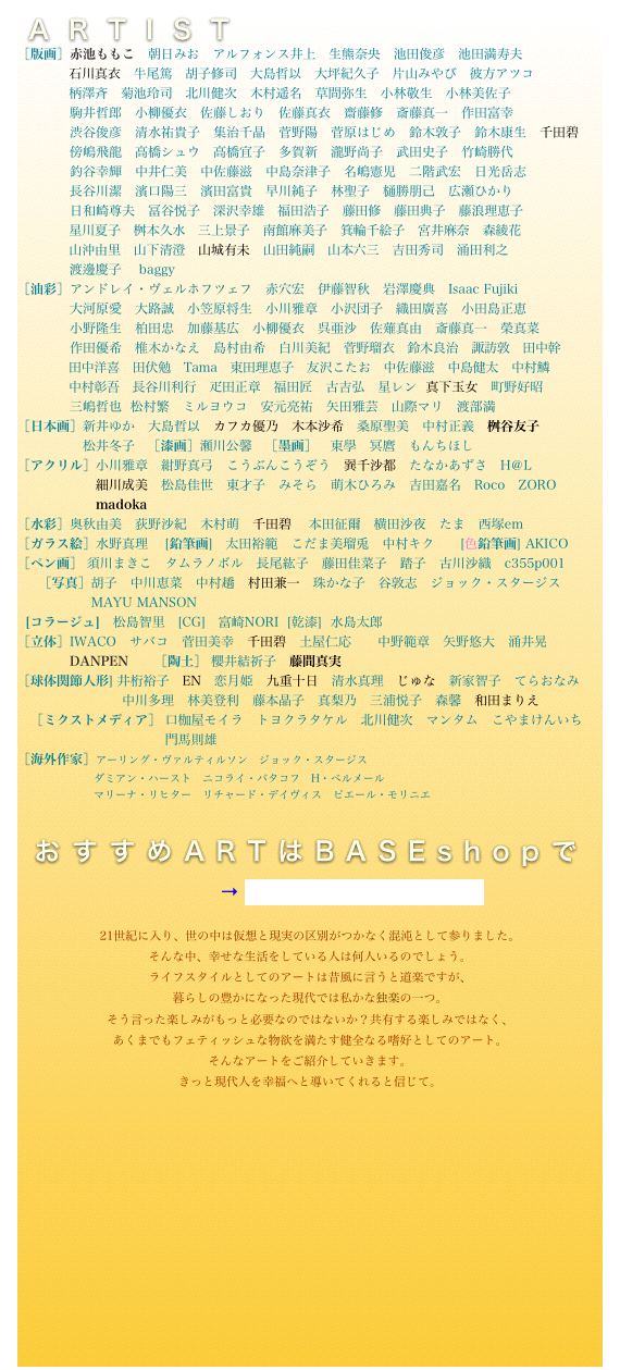 ARTIST
［版画］赤池ももこ　朝日みお　アルフォンス井上　生熊奈央　池田俊彦　池田満寿夫　
　　　　石川真衣　牛尾篤　胡子修司　大島哲以　大坪紀久子　片山みやび　彼方アツコ　
　　　　柄澤斉　菊池玲司　北川健次　木村遥名　草間弥生　小林敬生　小林美佐子　
　　　　駒井哲郎　小柳優衣　佐藤しおり　佐藤真衣　齋藤修　斎藤真一　作田富幸　
　　　　渋谷俊彦　清水祐貴子　集治千晶　菅野陽　菅原はじめ　鈴木敦子　鈴木康生　千田碧　
　　　　傍嶋飛龍　高橋シュウ　高橋宜子　多賀新　瀧野尚子　武田史子　竹崎勝代　
　　　　釣谷幸輝　中井仁美　中佐藤滋　中島奈津子　名嶋憲児　二階武宏　日光岳志　
　　　　長谷川潔　濱口陽三　濱田富貴　早川純子　林聖子　樋勝朋己　広瀬ひかり　
　　　　日和崎尊夫　冨谷悦子　深沢幸雄　福田浩子　藤田修　藤田典子　藤浪理恵子　
　　　　星川夏子　桝本久水　三上景子　南館麻美子　箕輪千絵子　宮井麻奈　森綾花　
　　　　山沖由里　山下清澄　山城有未　山田純嗣　山本六三　吉田秀司　涌田利之　
            渡邊慶子　 baggy
［油彩］アンドレイ・ヴェルホフツェフ　赤穴宏　伊藤智秋　岩澤慶典　Isaac Fujiki　
　　　　大河原愛　大路誠　小笠原将生　小川雅章　小沢団子　織田廣喜　小田島正恵　
　　　　小野隆生　柏田忠　加藤基広　小柳優衣　呉亜沙　佐薙真由　斎藤真一　榮真菜　
　　　　作田優希　椎木かなえ　島村由希　白川美紀　菅野瑠衣　鈴木良治　諏訪敦　田中幹　
　　　　田中洋喜　田伏勉　Tama　東田理恵子　友沢こたお　中佐藤滋　中島健太　中村鱗　
　　　　中村彰吾　長谷川利行　疋田正章　福田匠　古吉弘　星レン  真下玉女　町野好昭  
　　　　三嶋哲也  松村繁　ミルヨウコ　安元亮祐　矢田雅芸　山際マリ　渡部満
［日本画］新井ゆか　大島哲以　カフカ優乃　木本沙希　桑原聖美　中村正義　桝谷友子　
　　　　　松井冬子   ［漆画］瀬川公馨　［墨画］　東學　冥麿　もんちほし
［アクリル］小川雅章　紺野真弓　こうぶんこうぞう　巽千沙都　たなかあずさ　H＠L  
　　　　　　細川成美　松島佳世　東才子　みそら　萌木ひろみ　吉田嘉名　Roco　ZORO   
　　　　　　madoka　
［水彩］奥秋由美　荻野沙紀　木村萌　千田碧 　本田征爾　横田沙夜　たま　西塚em    
［ガラス絵］水野真理 　[鉛筆画]　太田裕範　こだま美瑠兎　中村キク      [色鉛筆画] AKICO
［ペン画］ 須川まきこ　タムラノボル　長尾紘子　藤田佳菜子　踏子　古川沙織　c355p001　
  　［写真］胡子　中川恵菜　中村趫　村田兼一　珠かな子　谷敦志　ジョック・スタージス
                 MAYU MANSON
  [コラージュ]　松島智里　[CG]　富崎NORI  [乾漆]  水島太郎
［立体］IWACO　サバコ　菅田美幸　千田碧　土屋仁応　　中野範章　矢野悠大　涌井晃  　　　　　　　
　　　　DANPEN　　［陶土］ 櫻井結祈子　藤間真実
［球体関節人形] 井桁裕子　EN　恋月姫　九重十日　清水真理　じゅな　新家智子　てらおなみ　　
　　　　　　　　中川多理　林美登利　藤本晶子　真梨乃　三浦悦子　森馨　和田まりえ
　［ミクストメディア］ 口枷屋モイラ　トヨクラタケル　北川健次　マンタム　こやまけんいち
　　　　　　　　　　    門馬則雄
［海外作家］アーリング・ヴァルティルソン　ジョック・スタージス　
　　　　　　　ダミアン・ハースト　ニコライ・バタコフ　H・ベルメール　
　　　　　　　マリーナ・リヒター　リチャード・デイヴィス　ピエール・モリニエ　


  おすすめARTはBASEshopで



　　　　　　　　　　　　　　　→ https://otogarou.theshop.jp/　









　　　　　　　　　　　　　　　　　　　　　　　　　　　　　　　　　　　
21世紀に入り、世の中は仮想と現実の区別がつかなく混沌として参りました。
そんな中、幸せな生活をしている人は何人いるのでしょう。
ライフスタイルとしてのアートは昔風に言うと道楽ですが、
暮らしの豊かになった現代では私かな独楽の一つ。
そう言った楽しみがもっと必要なのではないか？共有する楽しみではなく、
あくまでもフェティッシュな物欲を満たす健全なる嗜好としてのアート。
そんなアートをご紹介していきます。
きっと現代人を幸福へと導いてくれると信じて。
